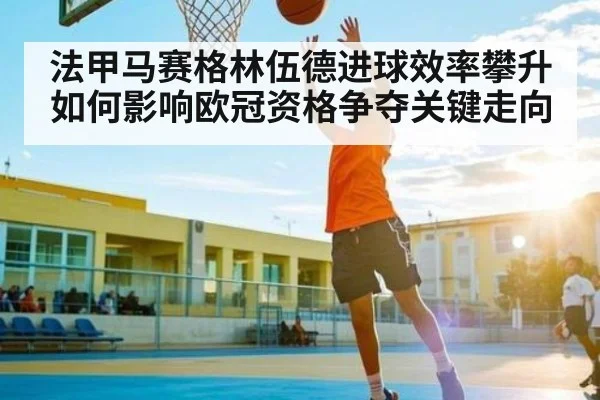 法甲马赛格林伍德进球效率攀升如何影响欧冠资格争夺关键走向