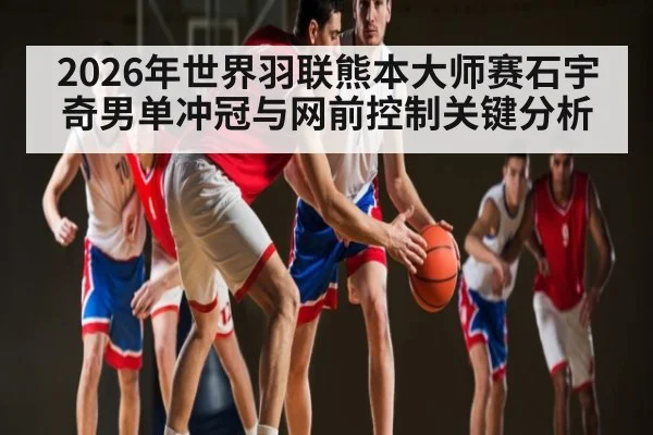 2026年世界羽联熊本大师赛石宇奇男单冲冠与网前控制关键分析